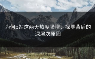 为何p站这两天热度骤增：探寻背后的深层次原因