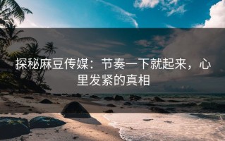探秘麻豆传媒：节奏一下就起来，心里发紧的真相
