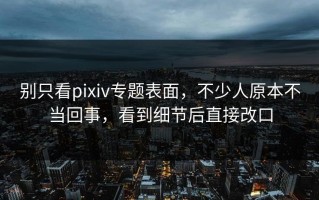 别只看pixiv专题表面，不少人原本不当回事，看到细节后直接改口