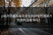 p站浏览器与画风变化的讨论热度飙升，你真的没看到吗？