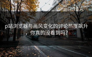 p站浏览器与画风变化的讨论热度飙升，你真的没看到吗？