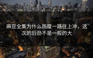 麻豆全集为什么热度一路往上冲，这次的后劲不是一般的大