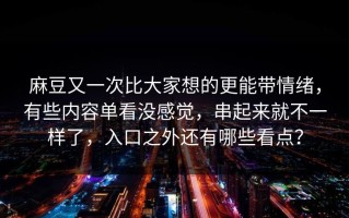 麻豆又一次比大家想的更能带情绪，有些内容单看没感觉，串起来就不一样了，入口之外还有哪些看点？