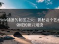 Pixiv插画的轮回之火：揭秘这个艺术领域的新兴潮流