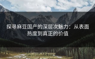 探寻麻豆国产的深层次魅力：从表面热度到真正的价值