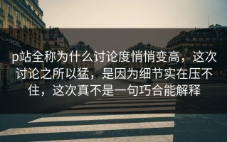 p站全称为什么讨论度悄悄变高，这次讨论之所以猛，是因为细节实在压不住，这次真不是一句巧合能解释