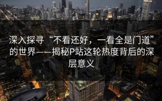 深入探寻“不看还好，一看全是门道”的世界——揭秘P站这轮热度背后的深层意义