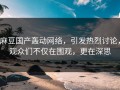 麻豆国产轰动网络，引发热烈讨论，观众们不仅在围观，更在深思