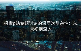 探索p站专题讨论的深层次复杂性：从忽视到深入