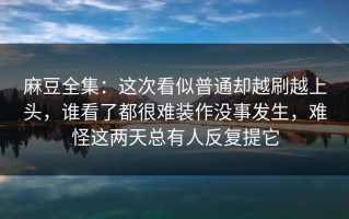 麻豆全集：这次看似普通却越刷越上头，谁看了都很难装作没事发生，难怪这两天总有人反复提它