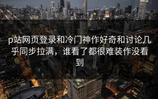 p站网页登录和冷门神作好奇和讨论几乎同步拉满，谁看了都很难装作没看到