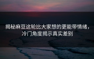 揭秘麻豆这轮比大家想的更能带情绪，冷门角度揭示真实差别