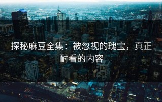 探秘麻豆全集：被忽视的瑰宝，真正耐看的内容