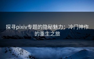 探寻pixiv专题的隐秘魅力：冷门神作的重生之旅