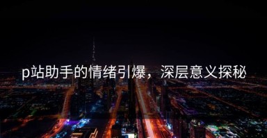 p站助手的情绪引爆，深层意义探秘