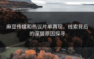 麻豆传媒和热议片单再现，线索背后的深层原因探寻