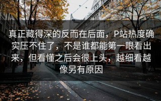 真正藏得深的反而在后面，P站热度确实压不住了，不是谁都能第一眼看出来，但看懂之后会很上头，越细看越像另有原因