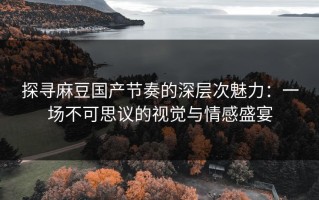 探寻麻豆国产节奏的深层次魅力：一场不可思议的视觉与情感盛宴