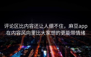 评论区比内容还让人绷不住，麻豆app在内容风向里比大家想的更能带情绪