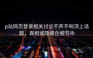 p站网页登录相关讨论不声不响顶上话题，真相或隐藏在细节中