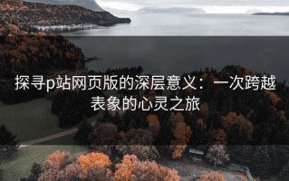 探寻p站网页版的深层意义：一次跨越表象的心灵之旅