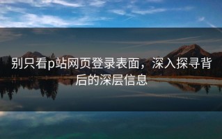 别只看p站网页登录表面，深入探寻背后的深层信息