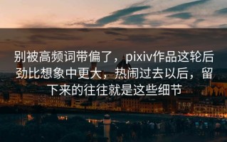 别被高频词带偏了，pixiv作品这轮后劲比想象中更大，热闹过去以后，留下来的往往就是这些细节