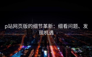 p站网页版的细节革新：细看问题、发现机遇