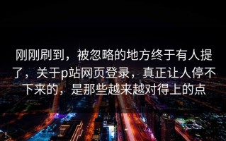 刚刚刷到，被忽略的地方终于有人提了，关于p站网页登录，真正让人停不下来的，是那些越来越对得上的点