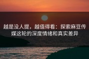 越是没人提，越值得看：探索麻豆传媒这轮的深度情绪和真实差异