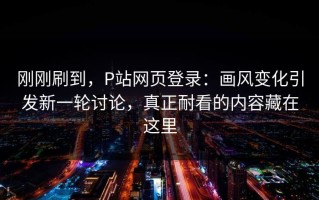 刚刚刷到，P站网页登录：画风变化引发新一轮讨论，真正耐看的内容藏在这里