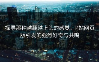 探寻那种越翻越上头的感觉：P站网页版引发的强烈好奇与共鸣