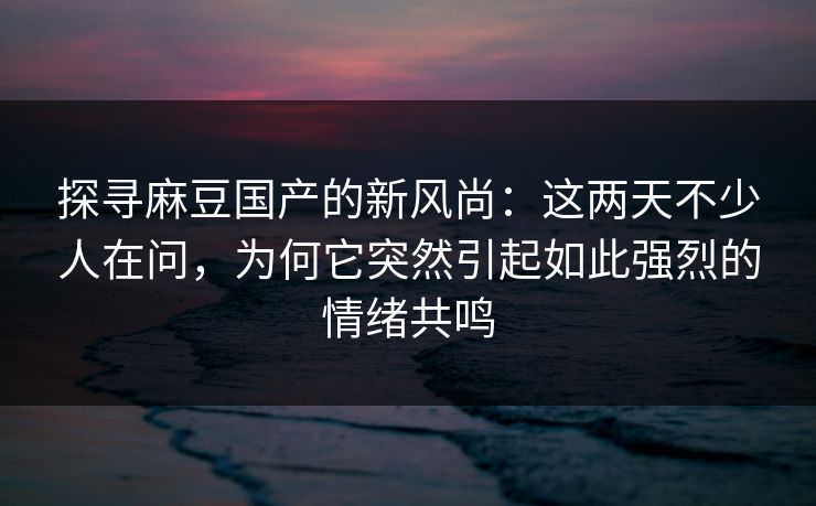 探寻麻豆国产的新风尚:这两天不少人在问,为何它突然引起如此强烈的情绪共鸣-第1张图片-p站自媒体 | p站网页版内容站 探寻麻豆国产的新风尚:这两天不少人在问,为何它突然引起如此强烈的情绪共鸣-第1张图片-p站自媒体 | p站网页版内容站
