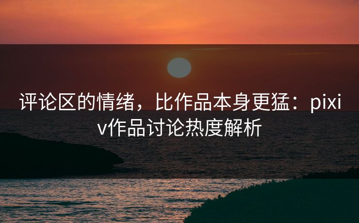 评论区的情绪，比作品本身更猛：pixiv作品讨论热度解析-第1张图片-p站自媒体 | p站网页版内容站