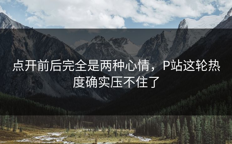 点开前后完全是两种心情，P站这轮热度确实压不住了-第1张图片-p站自媒体 | p站网页版内容站