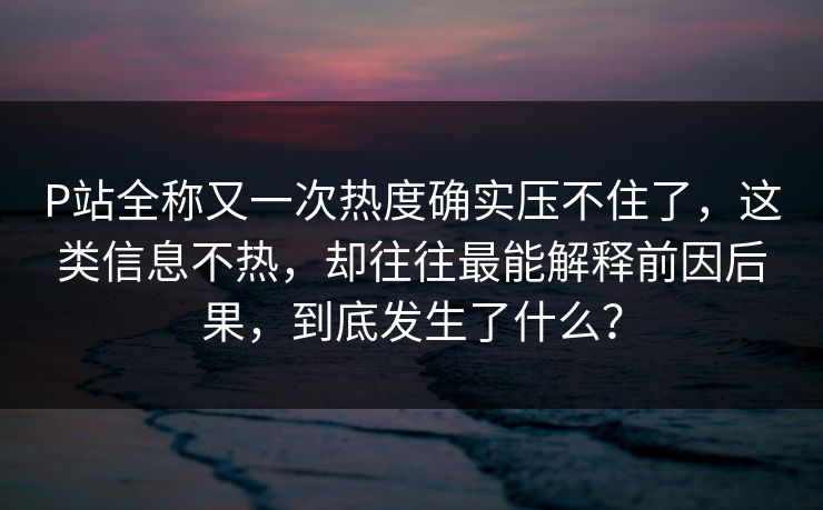 P站全称又一次热度确实压不住了，这类信息不热，却往往最能解释前因后果，到底发生了什么？-第1张图片-p站自媒体 | p站网页版内容站