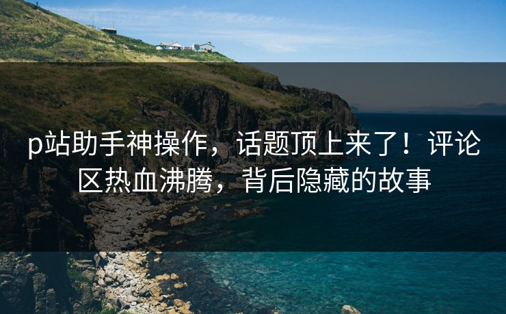 p站助手神操作，话题顶上来了！评论区热血沸腾，背后隐藏的故事-第1张图片-p站自媒体 | p站网页版内容站