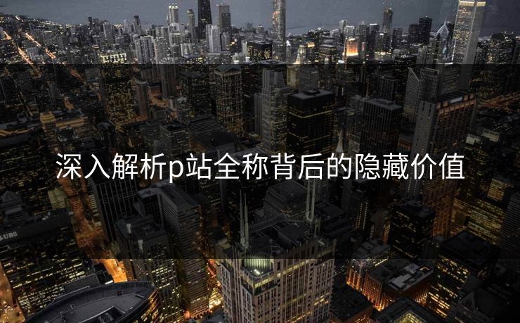 深入解析p站全称背后的隐藏价值-第1张图片-p站自媒体 | p站网页版内容站