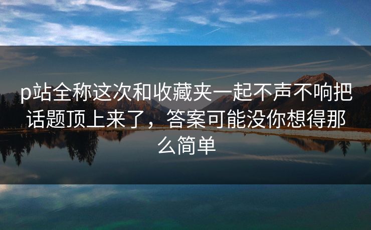 p站全称这次和收藏夹一起不声不响把话题顶上来了，答案可能没你想得那么简单-第1张图片-p站自媒体 | p站网页版内容站