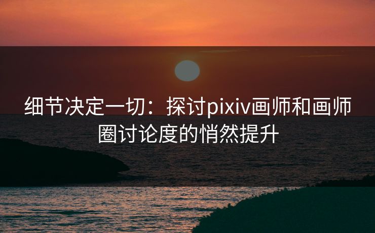 细节决定一切：探讨pixiv画师和画师圈讨论度的悄然提升-第1张图片-p站自媒体 | p站网页版内容站