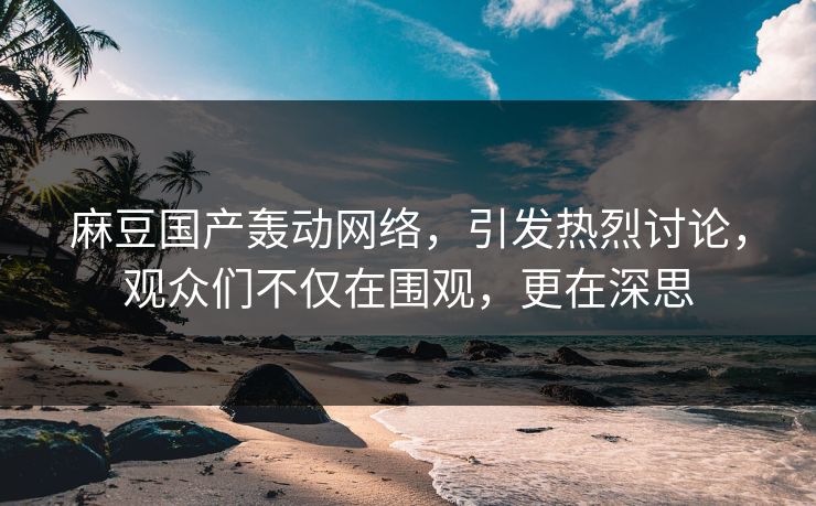 麻豆国产轰动网络，引发热烈讨论，观众们不仅在围观，更在深思-第1张图片-p站自媒体 | p站网页版内容站