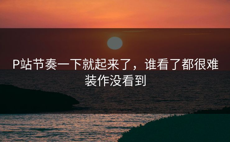 P站节奏一下就起来了，谁看了都很难装作没看到-第1张图片-p站自媒体 | p站网页版内容站