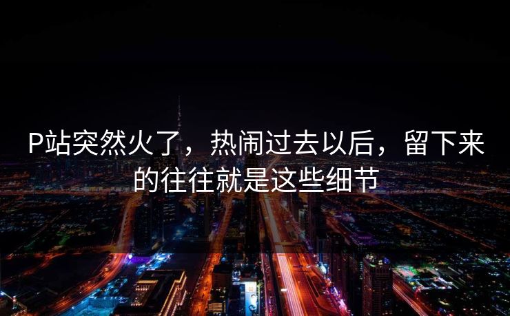 P站突然火了，热闹过去以后，留下来的往往就是这些细节-第1张图片-p站自媒体 | p站网页版内容站