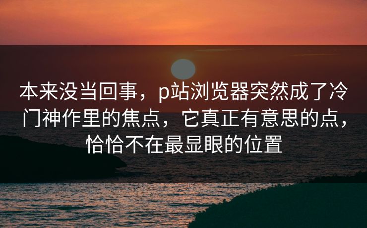 本来没当回事，p站浏览器突然成了冷门神作里的焦点，它真正有意思的点，恰恰不在最显眼的位置-第1张图片-p站自媒体 | p站网页版内容站