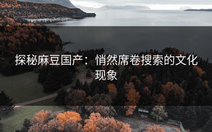 探秘麻豆国产：悄然席卷搜索的文化现象-第1张图片-p站自媒体 | p站网页版内容站