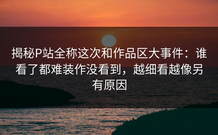 揭秘P站全称这次和作品区大事件：谁看了都难装作没看到，越细看越像另有原因-第1张图片-p站自媒体 | p站网页版内容站
