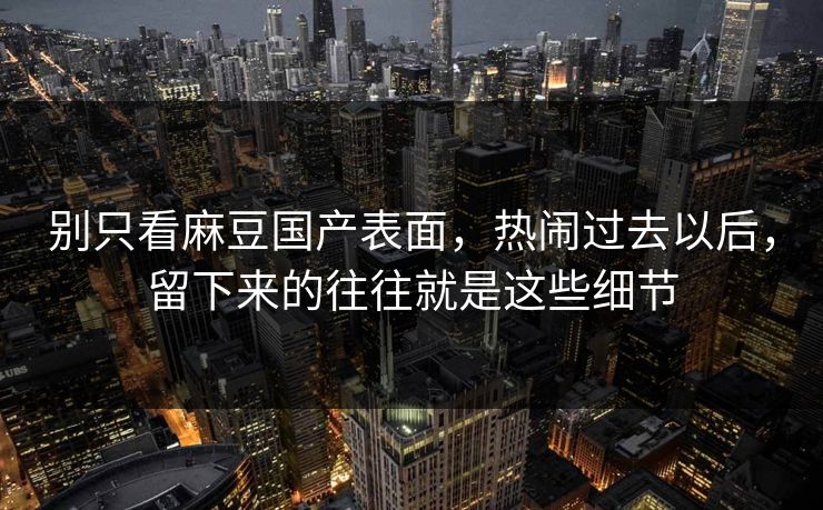 别只看麻豆国产表面，热闹过去以后，留下来的往往就是这些细节-第1张图片-p站自媒体 | p站网页版内容站
