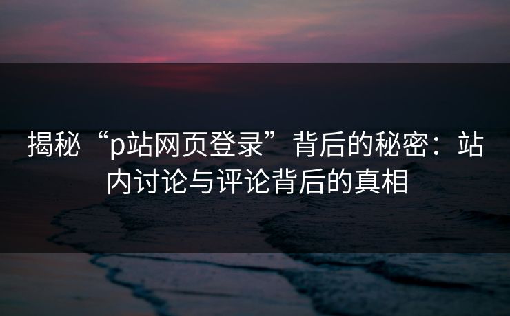 揭秘“p站网页登录”背后的秘密：站内讨论与评论背后的真相-第1张图片-p站自媒体 | p站网页版内容站