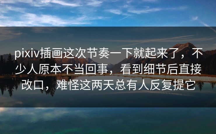 pixiv插画这次节奏一下就起来了，不少人原本不当回事，看到细节后直接改口，难怪这两天总有人反复提它-第1张图片-p站自媒体 | p站网页版内容站