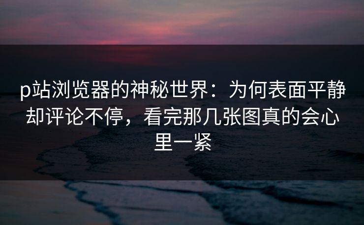 p站浏览器的神秘世界：为何表面平静却评论不停，看完那几张图真的会心里一紧-第1张图片-p站自媒体 | p站网页版内容站